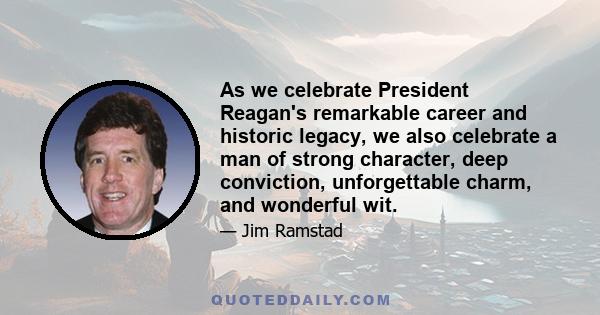 As we celebrate President Reagan's remarkable career and historic legacy, we also celebrate a man of strong character, deep conviction, unforgettable charm, and wonderful wit.