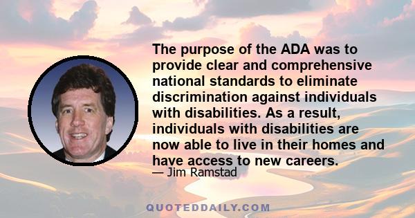 The purpose of the ADA was to provide clear and comprehensive national standards to eliminate discrimination against individuals with disabilities. As a result, individuals with disabilities are now able to live in