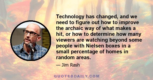 Technology has changed, and we need to figure out how to improve the archaic way of what makes a hit, or how to determine how many viewers are watching beyond some people with Nielsen boxes in a small percentage of