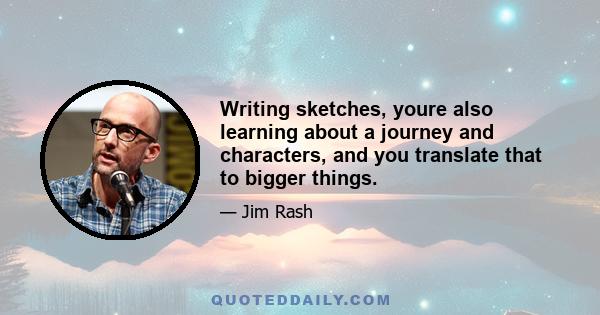 Writing sketches, youre also learning about a journey and characters, and you translate that to bigger things.