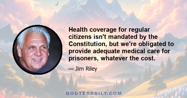 Health coverage for regular citizens isn't mandated by the Constitution, but we're obligated to provide adequate medical care for prisoners, whatever the cost.