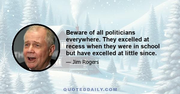 Beware of all politicians everywhere. They excelled at recess when they were in school but have excelled at little since.