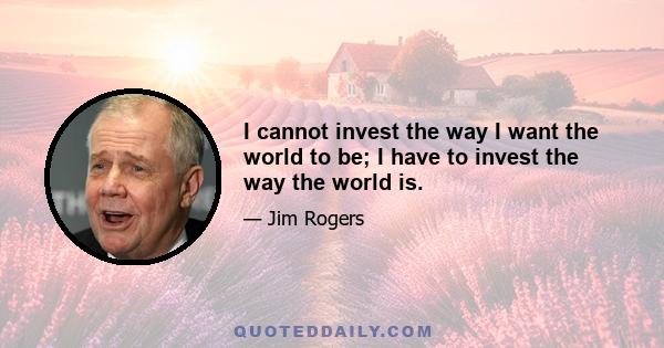 I cannot invest the way I want the world to be; I have to invest the way the world is.