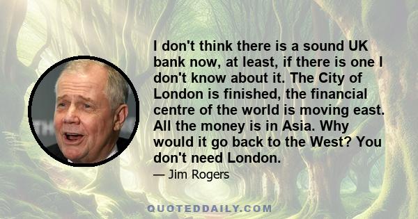 I don't think there is a sound UK bank now, at least, if there is one I don't know about it. The City of London is finished, the financial centre of the world is moving east. All the money is in Asia. Why would it go