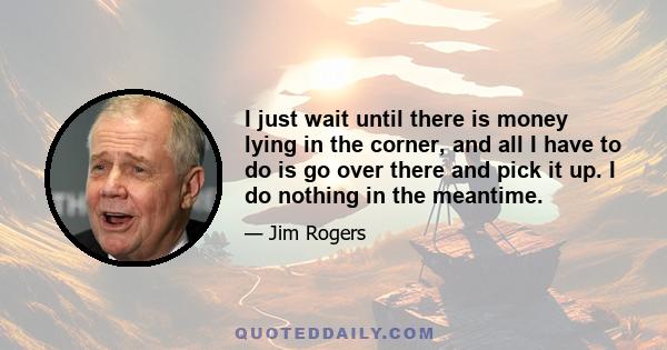 I just wait until there is money lying in the corner, and all I have to do is go over there and pick it up. I do nothing in the meantime.