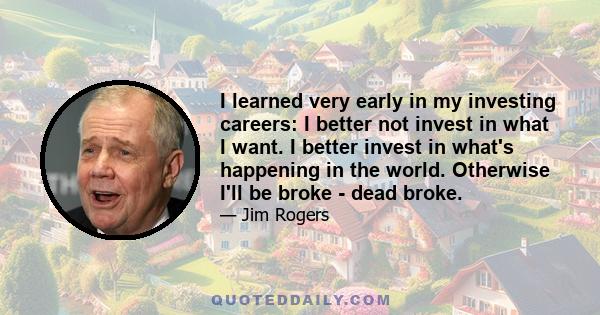 I learned very early in my investing careers: I better not invest in what I want. I better invest in what's happening in the world. Otherwise I'll be broke - dead broke.