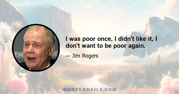 I was poor once, I didn't like it, I don't want to be poor again.