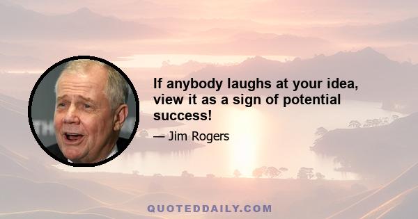 If anybody laughs at your idea, view it as a sign of potential success!