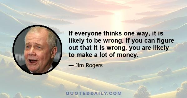 If everyone thinks one way, it is likely to be wrong. If you can figure out that it is wrong, you are likely to make a lot of money.