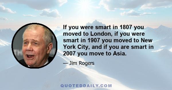 If you were smart in 1807 you moved to London, if you were smart in 1907 you moved to New York City, and if you are smart in 2007 you move to Asia.