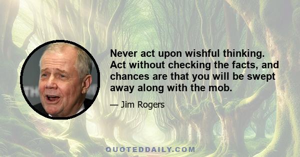 Never act upon wishful thinking. Act without checking the facts, and chances are that you will be swept away along with the mob.