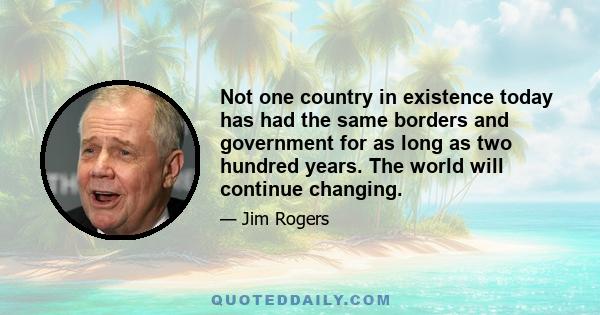 Not one country in existence today has had the same borders and government for as long as two hundred years. The world will continue changing.