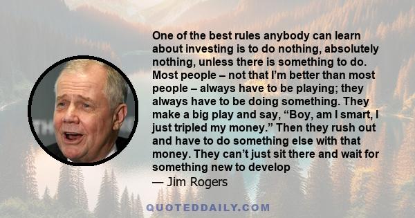 One of the best rules anybody can learn about investing is to do nothing, absolutely nothing, unless there is something to do. Most people – not that I’m better than most people – always have to be playing; they always