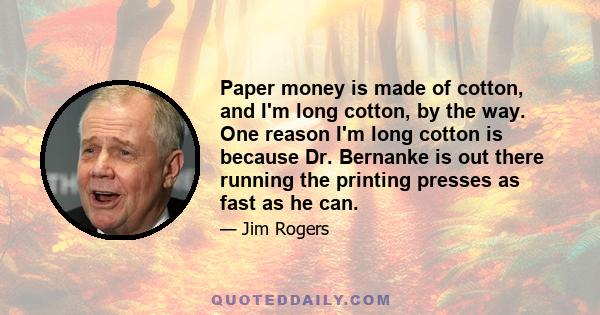 Paper money is made of cotton, and I'm long cotton, by the way. One reason I'm long cotton is because Dr. Bernanke is out there running the printing presses as fast as he can.