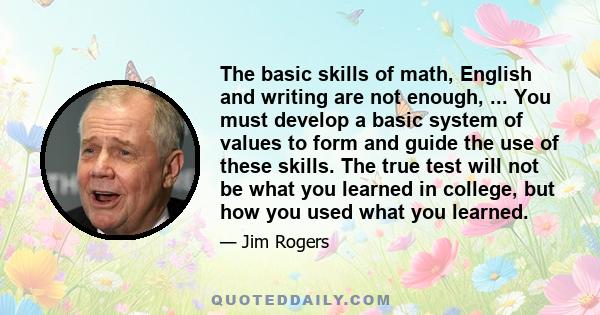 The basic skills of math, English and writing are not enough, ... You must develop a basic system of values to form and guide the use of these skills. The true test will not be what you learned in college, but how you