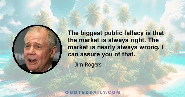 The biggest public fallacy is that the market is always right. The market is nearly always wrong. I can assure you of that.