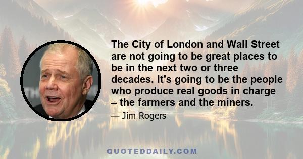 The City of London and Wall Street are not going to be great places to be in the next two or three decades. It's going to be the people who produce real goods in charge – the farmers and the miners.