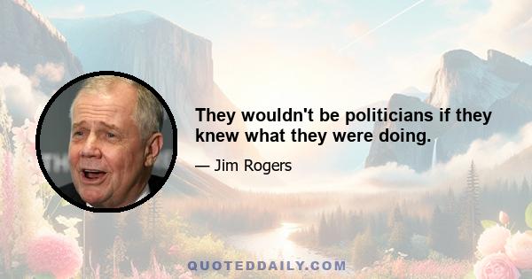 They wouldn't be politicians if they knew what they were doing.