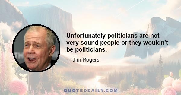 Unfortunately politicians are not very sound people or they wouldn't be politicians.