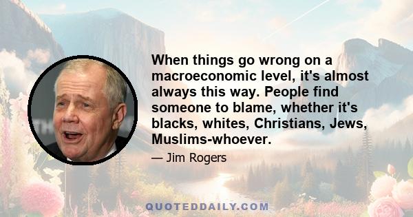 When things go wrong on a macroeconomic level, it's almost always this way. People find someone to blame, whether it's blacks, whites, Christians, Jews, Muslims-whoever.