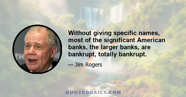 Without giving specific names, most of the significant American banks, the larger banks, are bankrupt, totally bankrupt.