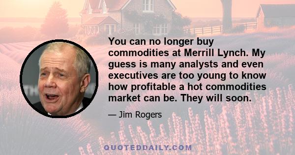 You can no longer buy commodities at Merrill Lynch. My guess is many analysts and even executives are too young to know how profitable a hot commodities market can be. They will soon.