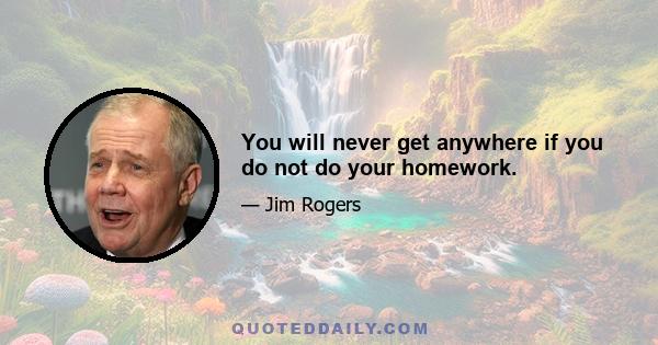 You will never get anywhere if you do not do your homework.