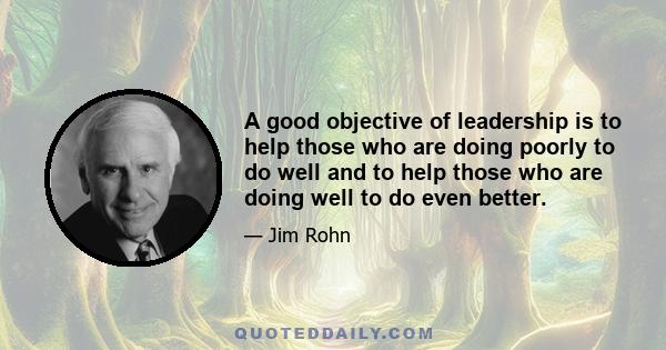 A good objective of leadership is to help those who are doing poorly to do well and to help those who are doing well to do even better.