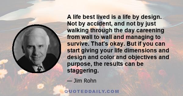 A life best lived is a life by design. Not by accident, and not by just walking through the day careening from wall to wall and managing to survive. That's okay. But if you can start giving your life dimensions and