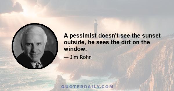 A pessimist doesn't see the sunset outside, he sees the dirt on the window.