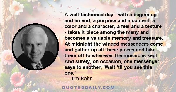 A well-fashioned day - with a beginning and an end, a purpose and a content, a color and a character, a feel and a texture - takes it place among the many and becomes a valuable memory and treasure. At midnight the