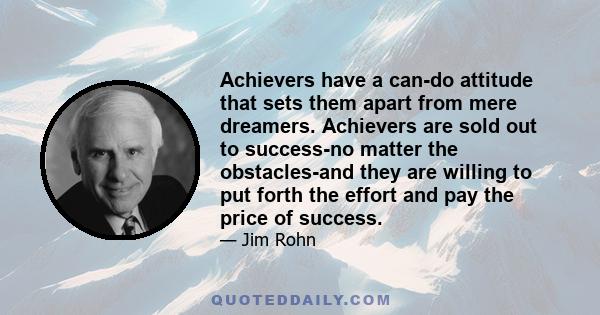 Achievers have a can-do attitude that sets them apart from mere dreamers. Achievers are sold out to success-no matter the obstacles-and they are willing to put forth the effort and pay the price of success.