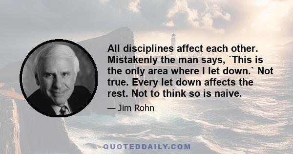 All disciplines affect each other. Mistakenly the man says, `This is the only area where I let down.` Not true. Every let down affects the rest. Not to think so is naive.