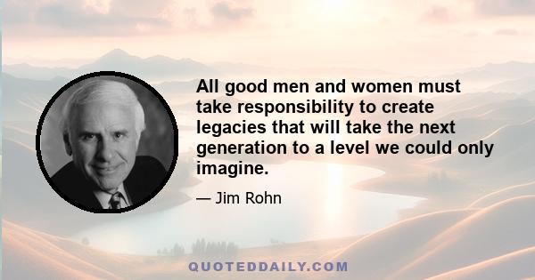 All good men and women must take responsibility to create legacies that will take the next generation to a level we could only imagine.