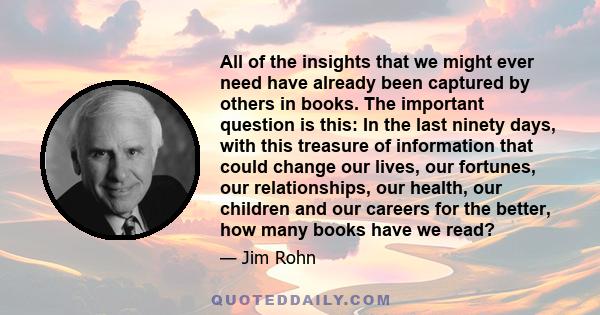 All of the insights that we might ever need have already been captured by others in books. The important question is this: In the last ninety days, with this treasure of information that could change our lives, our