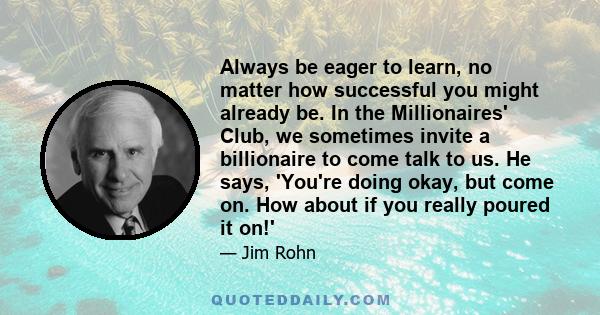 Always be eager to learn, no matter how successful you might already be. In the Millionaires' Club, we sometimes invite a billionaire to come talk to us. He says, 'You're doing okay, but come on. How about if you really 