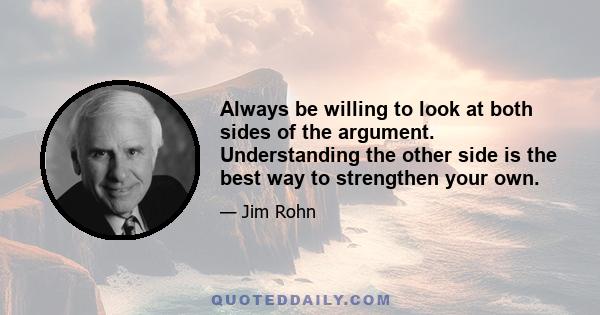 Always be willing to look at both sides of the argument. Understanding the other side is the best way to strengthen your own.