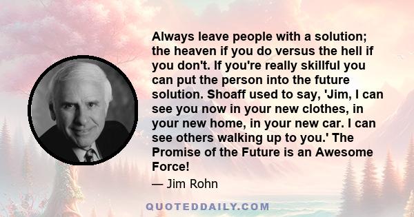 Always leave people with a solution; the heaven if you do versus the hell if you don't. If you're really skillful you can put the person into the future solution. Shoaff used to say, 'Jim, I can see you now in your new