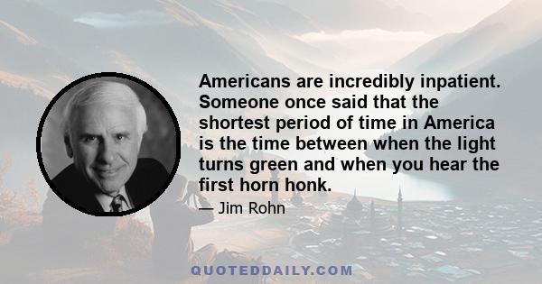 Americans are incredibly inpatient. Someone once said that the shortest period of time in America is the time between when the light turns green and when you hear the first horn honk.