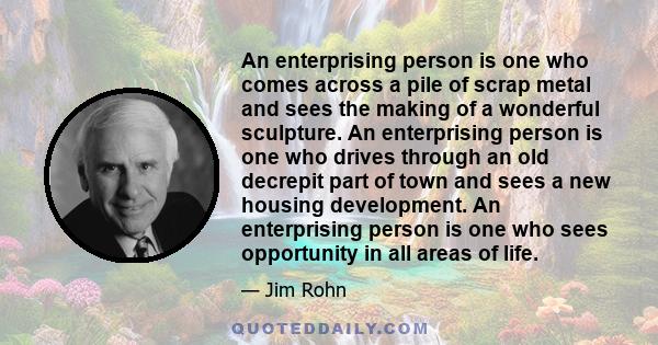 An enterprising person is one who comes across a pile of scrap metal and sees the making of a wonderful sculpture. An enterprising person is one who drives through an old decrepit part of town and sees a new housing