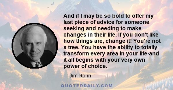 And if I may be so bold to offer my last piece of advice for someone seeking and needing to make changes in their life. If you don't like how things are, change it! You're not a tree. You have the ability to totally