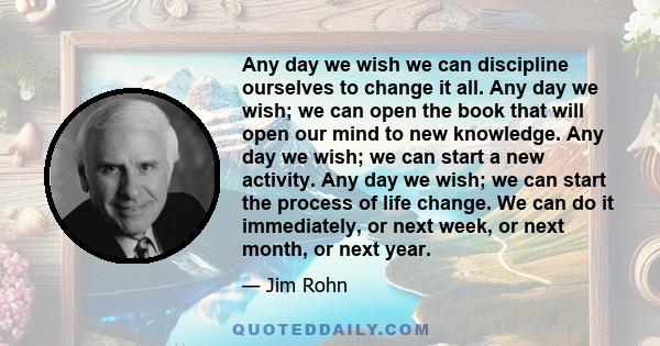 Any day we wish we can discipline ourselves to change it all. Any day we wish; we can open the book that will open our mind to new knowledge. Any day we wish; we can start a new activity. Any day we wish; we can start