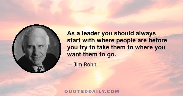 As a leader you should always start with where people are before you try to take them to where you want them to go.