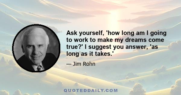 Ask yourself, 'how long am I going to work to make my dreams come true?' I suggest you answer, 'as long as it takes.'