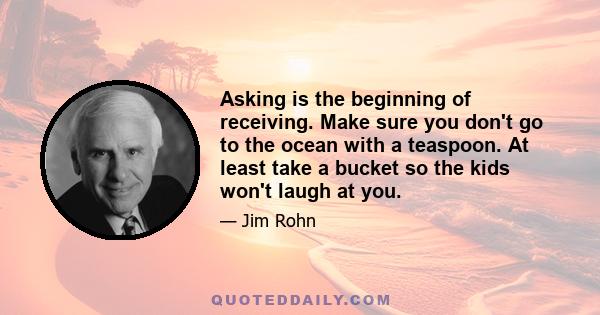 Asking is the beginning of receiving. Make sure you don't go to the ocean with a teaspoon. At least take a bucket so the kids won't laugh at you.