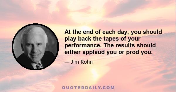 At the end of each day, you should play back the tapes of your performance. The results should either applaud you or prod you.