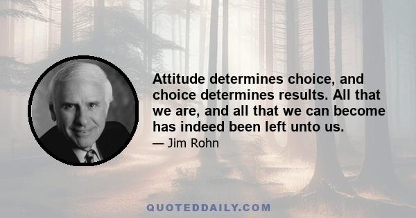 Attitude determines choice, and choice determines results. All that we are, and all that we can become has indeed been left unto us.