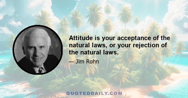 Attitude is your acceptance of the natural laws, or your rejection of the natural laws.