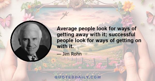 Average people look for ways of getting away with it; successful people look for ways of getting on with it.