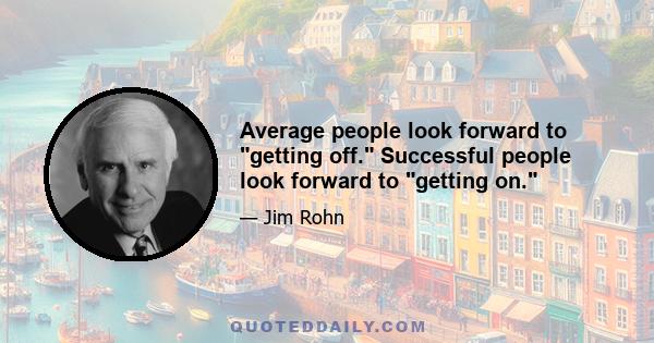 Average people look forward to getting off. Successful people look forward to getting on.